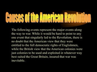 Causes of the American RevolutionThe following events represent the major events along the way to war. While it would be hard to point to any one event that singularly led to the Revolution, there is no doubt that the American view that they were entitled to the full democratic rights of Englishmen, while the British view that the American colonies were just colonies to be used and exploited in whatever way best suited the Great Britain, insured that war was inevitable.