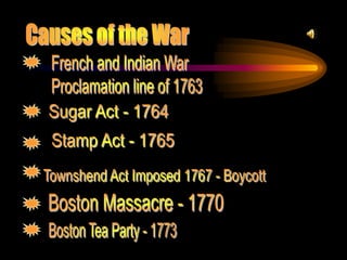 Causes of the WarFrench and Indian WarProclamation line of 1763Sugar Act - 1764Stamp Act - 1765Townshend Act Imposed 1767 - Boycott Boston Massacre - 1770Boston Tea Party - 1773