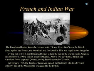 French and Indian WarThe French and Indian War (also known as the "Seven Years War") saw the British pitted against the French, the Austrians, and the Spanish. This war raged across the globe.      By the end of 1758, the British had begun to turn the tide in the war in North America. In September 1759 the British attacked Quebec. After a five-day battle, British and American forces captured Quebec, ending French control of Canada.                       In February 1763, the Treaty of Paris was signed. In this treaty, title to all French territory; east of the Mississippi, was ceded to the British. 
