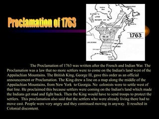 Proclamation of 1763The Proclamation of 1763 was written after the French and Indian War. The Proclamation was a law that no more settlers were to come on the Indian's land west of the Appalachian Mountains. The British King, George lll, gave this order as an official announcement or Proclamation. The King drew a line on a map along the middle of the Appalachian Mountains, from New York  to Georgia. No  colonists were to settle west of that line. He proclaimed this because settlers were coming on the Indian's land which made the Indians get mad and fight back. Then the King would have to send troops to protect the settlers.  This proclamation also said that the settlers who were already living there had to move east. People were very angry and they continued moving in anyway.  It resulted in Colonial discontent. 