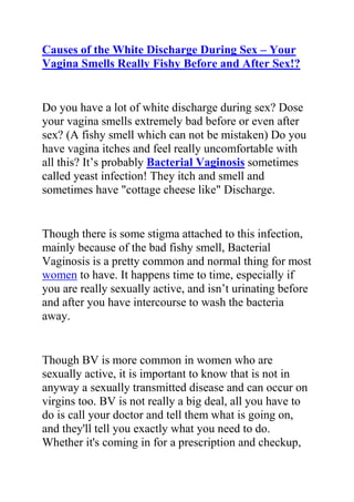 HYPERLINK quot;
http://www.articlesbase.com/womens-health-articles/causes-of-the-white-discharge-during-sex-your-vagina-smells-really-fishy-before-and-after-sex-2082676.htmlquot;
Causes of the White Discharge During Sex – Your Vagina Smells Really Fishy Before and After Sex!?<br />Do you have a lot of white discharge during sex? Dose your vagina smells extremely bad before or even after sex? (A fishy smell which can not be mistaken) Do you have vagina itches and feel really uncomfortable with all this? It’s probably Bacterial Vaginosis sometimes called yeast infection! They itch and smell and sometimes have quot;
cottage cheese likequot;
 Discharge.<br />Though there is some stigma attached to this infection, mainly because of the bad fishy smell, Bacterial Vaginosis is a pretty common and normal thing for most women to have. It happens time to time, especially if you are really sexually active, and isn’t urinating before and after you have intercourse to wash the bacteria away.<br />Though BV is more common in women who are sexually active, it is important to know that is not in anyway a sexually transmitted disease and can occur on virgins too. BV is not really a big deal, all you have to do is call your doctor and tell them what is going on, and they'll tell you exactly what you need to do. Whether it's coming in for a prescription and checkup, or picking up something over-the-counter at the drugstore. Call ASAP, you don't want your infection to get worse.<br />However, it has been proven that natural remedies for Bacterial Vaginosis are more effective than prescription drugs since most prescription drugs kill the good and bad Bacteria in the vagina, thereby making it more prone for the condition to develop again and again. And that is why most women have recurrent Bacterial Vaginosis and find it very difficult you treat it.<br />If you have BV, and want to treat it using the best and effective natural remedies for BV - so that it won’t result in recurrent, then I suggest you get a copy of Elena Peterson’s Bacterial Vaginosis Freedom Book.<br />Click here Bacterial Vaginosis Freedom Book to read more about this natural BV book.<br />