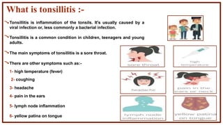 What is tonsillitis :-
1- high temperature (fever)
2- coughing
3- headache
4- pain in the ears
5- lymph node inflammation
6- yellow patina on tongue
Tonsillitis is inflammation of the tonsils. It's usually caused by a
viral infection or, less commonly a bacterial infection.
Tonsillitis is a common condition in children, teenagers and young
adults.
The main symptoms of tonsillitis is a sore throat.
There are other symptoms such as:-
 