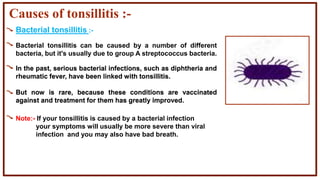 Causes of tonsillitis :-
Bacterial tonsillitis :-
In the past, serious bacterial infections, such as diphtheria and
rheumatic fever, have been linked with tonsillitis.
But now is rare, because these conditions are vaccinated
against and treatment for them has greatly improved.
Bacterial tonsillitis can be caused by a number of different
bacteria, but it's usually due to group A streptococcus bacteria.
Note:- If your tonsillitis is caused by a bacterial infection
your symptoms will usually be more severe than viral
infection and you may also have bad breath.
In the past, serious bacterial infections, such as diphtheria and
rheumatic fever, have been linked with tonsillitis.
But now is rare, because these conditions are vaccinated
against and treatment for them has greatly improved.
 