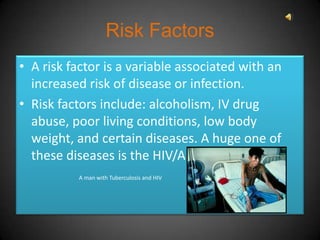Risk Factors
• A risk factor is a variable associated with an
  increased risk of disease or infection.
• Risk factors include: alcoholism, IV drug
  abuse, poor living conditions, low body
  weight, and certain diseases. A huge one of
  these diseases is the HIV/AIDS virus.
          A man with Tuberculosis and HIV
 