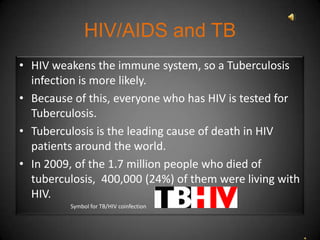 HIV/AIDS and TB
• HIV weakens the immune system, so a Tuberculosis
  infection is more likely.
• Because of this, everyone who has HIV is tested for
  Tuberculosis.
• Tuberculosis is the leading cause of death in HIV
  patients around the world.
• In 2009, of the 1.7 million people who died of
  tuberculosis, 400,000 (24%) of them were living with
  HIV.
         Symbol for TB/HIV coinfection
 