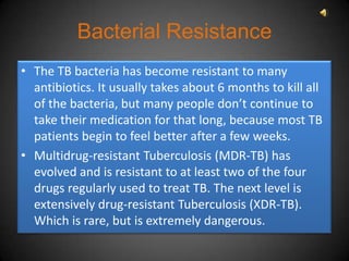 Bacterial Resistance
• The TB bacteria has become resistant to many
  antibiotics. It usually takes about 6 months to kill all
  of the bacteria, but many people don’t continue to
  take their medication for that long, because most TB
  patients begin to feel better after a few weeks.
• Multidrug-resistant Tuberculosis (MDR-TB) has
  evolved and is resistant to at least two of the four
  drugs regularly used to treat TB. The next level is
  extensively drug-resistant Tuberculosis (XDR-TB).
  Which is rare, but is extremely dangerous.
 