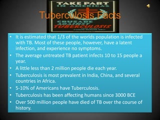 Tuberculosis Facts

• It is estimated that 1/3 of the worlds population is infected
  with TB. Most of these people, however, have a latent
  infection, and experience no symptoms.
• The average untreated TB patient infects 10 to 15 people a
  year.
• A little less than 2 million people die each year.
• Tuberculosis is most prevalent in India, China, and several
  countries in Africa.
• 5-10% of Americans have Tuberculosis.
• Tuberculosis has been affecting humans since 3000 BCE
• Over 500 million people have died of TB over the course of
  history.
 