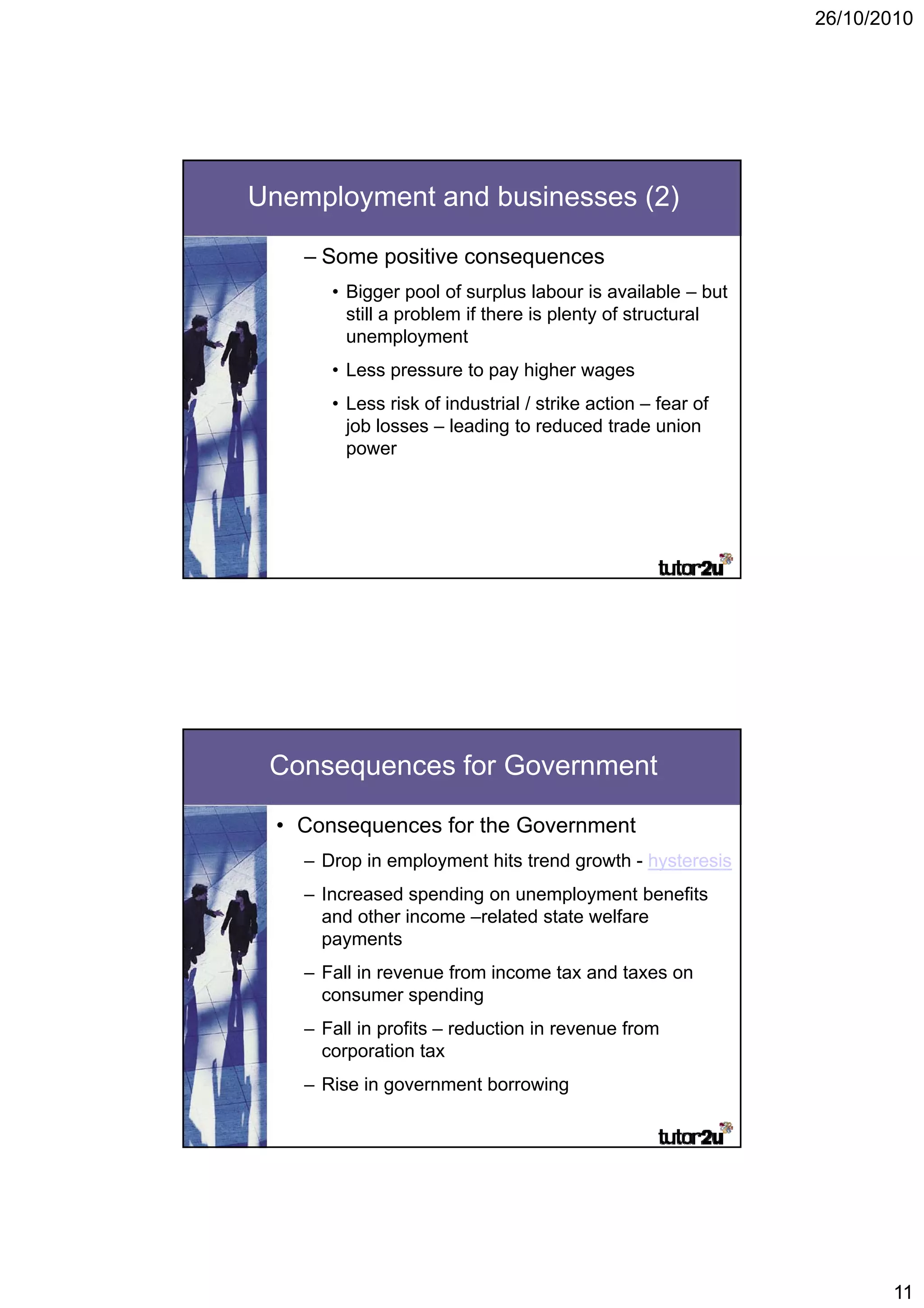 26/10/2010




Unemployment and businesses (2)

    – Some positive consequences
       • Bigger p
           gg pool of surplus labour is available – but
                              p
         still a problem if there is plenty of structural
         unemployment
       • Less pressure to pay higher wages
       • Less risk of industrial / strike action – fear of
         job losses – leading to reduced trade union
         power




 Consequences for Government

  • Consequences for the Government
    – Drop in employment hits trend g
         p      p y                 growth - hysteresis
                                              y
    – Increased spending on unemployment benefits
      and other income –related state welfare
      payments
    – Fall in revenue from income tax and taxes on
      consumer spending
    – Fall in profits – reduction in revenue from
      corporation tax
    – Rise in government borrowing




                                                                    11
 