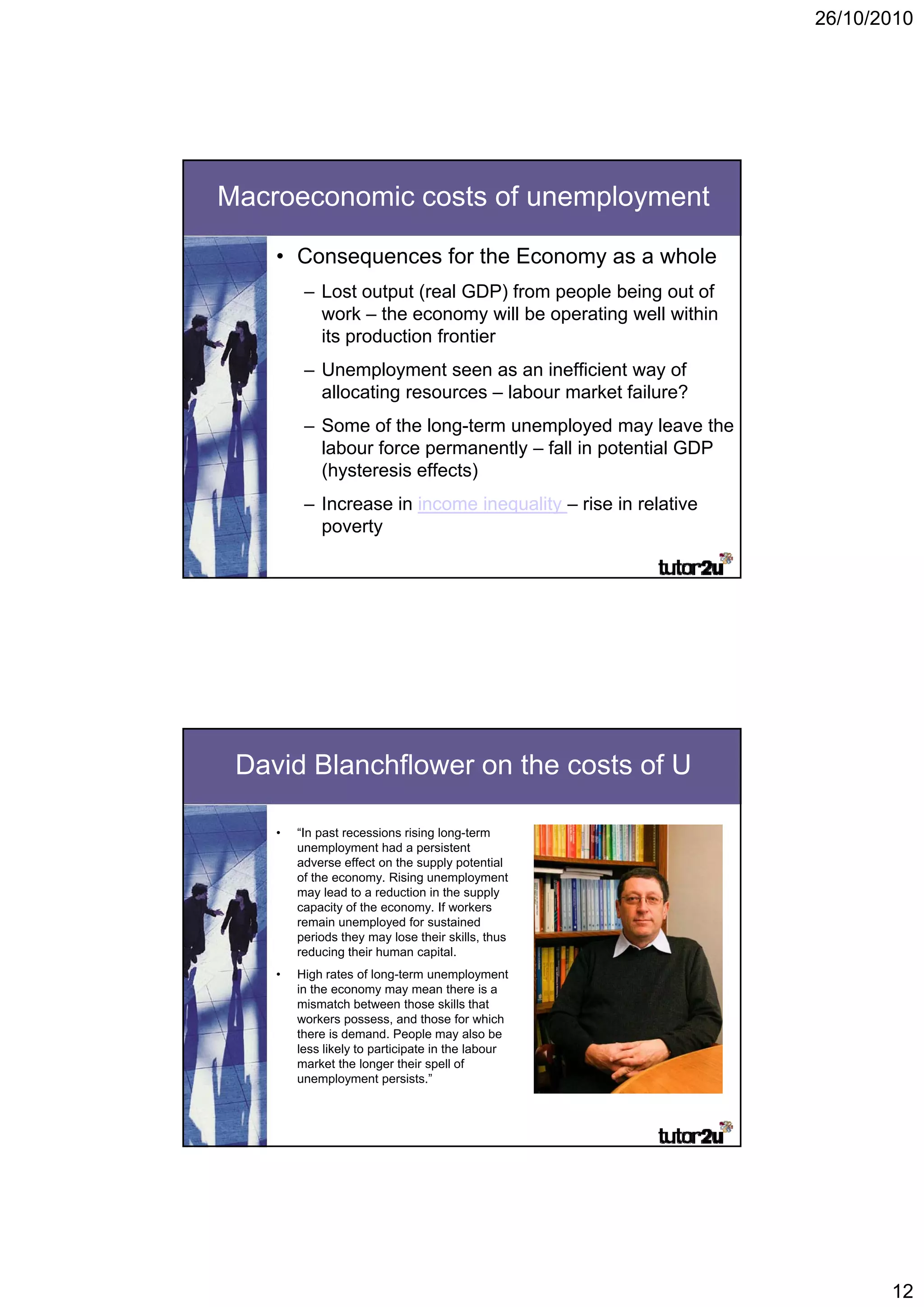 26/10/2010




Macroeconomic costs of unemployment

    • Consequences for the Economy as a whole
         – Lost output (
                    p (real GDP) from p p being out of
                                   )  people     g
           work – the economy will be operating well within
           its production frontier
         – Unemployment seen as an inefficient way of
           allocating resources – labour market failure?
         – Some of the long-term unemployed may leave the
           labour force permanently – fall in potential GDP
           (hysteresis effects)
         – Increase in income inequality – rise in relative
           poverty




 David Blanchflower on the costs of U

    •   “In past recessions rising long-term
        unemployment had a persistent
        adverse effect on the supply p
                                 pp y potential
        of the economy. Rising unemployment
        may lead to a reduction in the supply
        capacity of the economy. If workers
        remain unemployed for sustained
        periods they may lose their skills, thus
        reducing their human capital.
    •   High rates of long-term unemployment
        in the economy may mean there is a
        mismatch between those skills that
        workers possess, and those for which
        there is demand. People may also be
        less likely to participate in the labour
        market the longer their spell of
        unemployment persists.”




                                                                     12
 