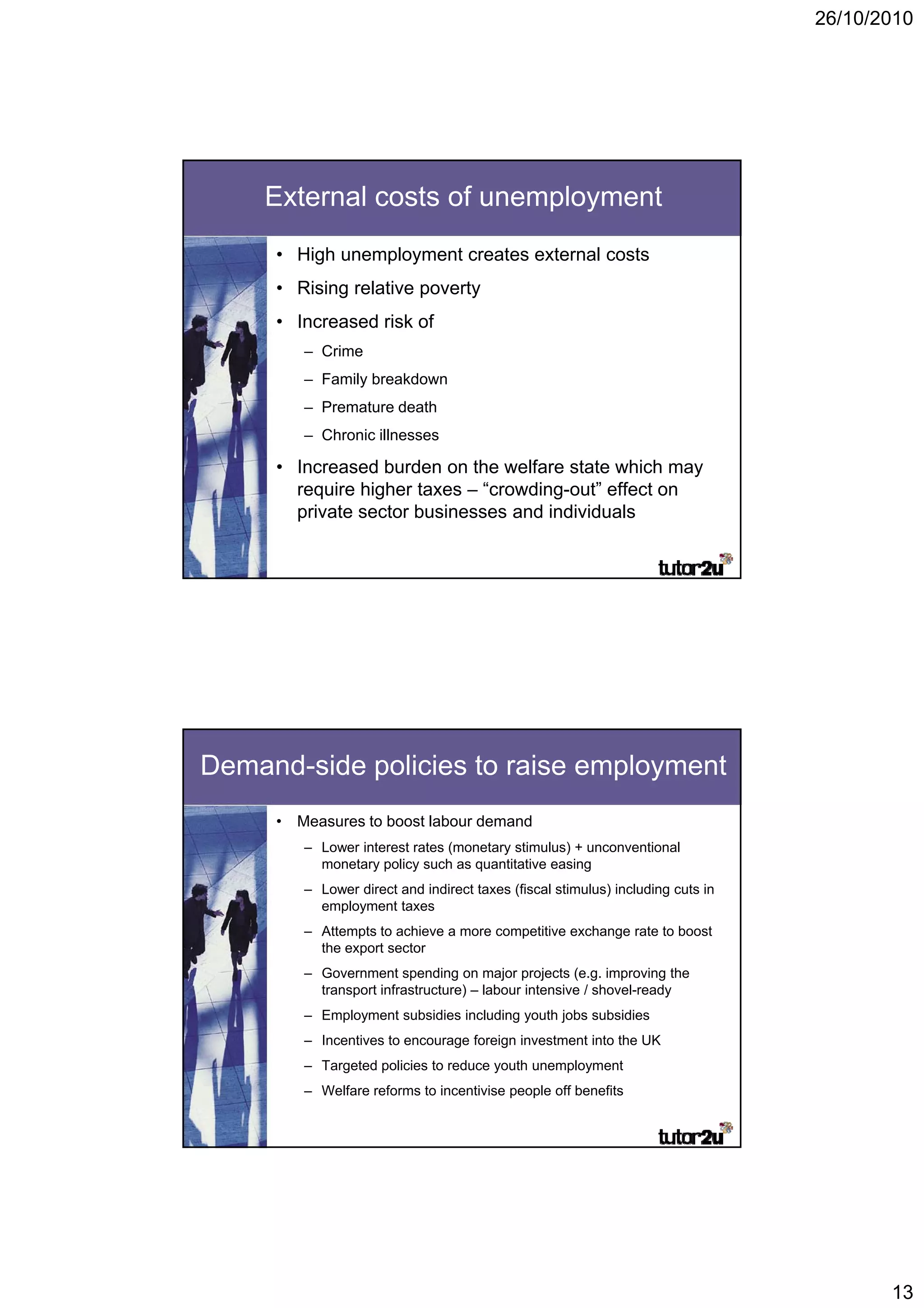 26/10/2010




    External costs of unemployment
     • High unemployment creates external costs
     • Rising relative poverty
     • Increased risk of
        – Crime
        – Family breakdown
        – Premature death
        – Chronic illnesses

     • Increased burden on the welfare state which may
       require higher taxes – “crowding-out” effect on
       private sector businesses and individuals




Demand-side policies to raise employment
     • Measures to boost labour demand
        – Lower interest rates (monetary stimulus) + unconventional
          monetary policy such as quantitative easing
        – Lower direct and indirect taxes (fiscal stimulus) including cuts in
          employment taxes
        – Attempts to achieve a more competitive exchange rate to boost
          the export sector
        – Government spending on major projects (e.g. improving the
          transport infrastructure) – labour intensive / shovel-ready
        – Employment subsidies including youth jobs subsidies
        – Incentives to encourage foreign investment into the UK
        – Targeted policies to reduce youth unemployment
        – Welfare reforms to incentivise people off benefits




                                                                                       13
 