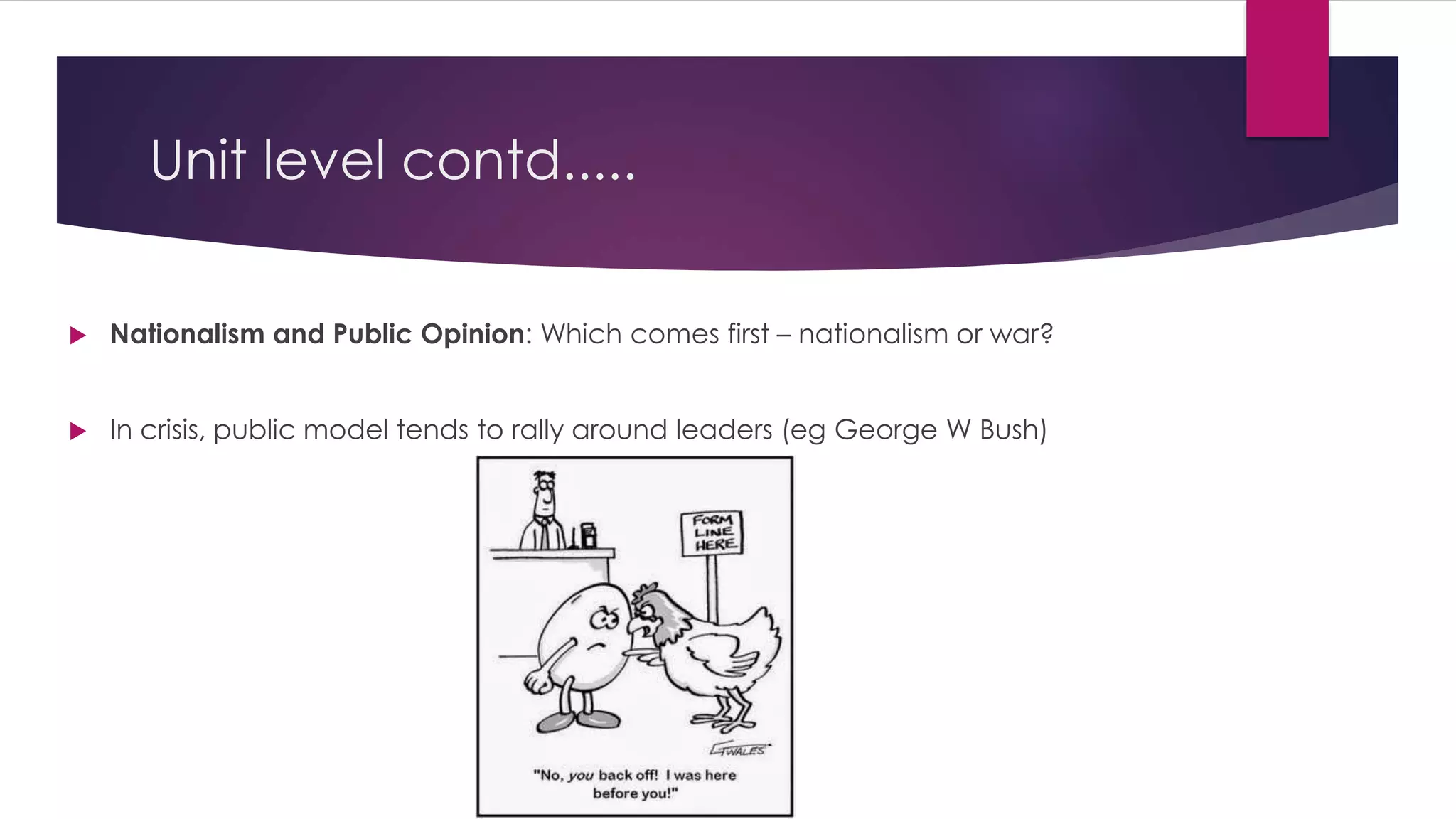 Unit level contd.....
 Nationalism and Public Opinion: Which comes first – nationalism or war?
 In crisis, public model tends to rally around leaders (eg George W Bush)
 
