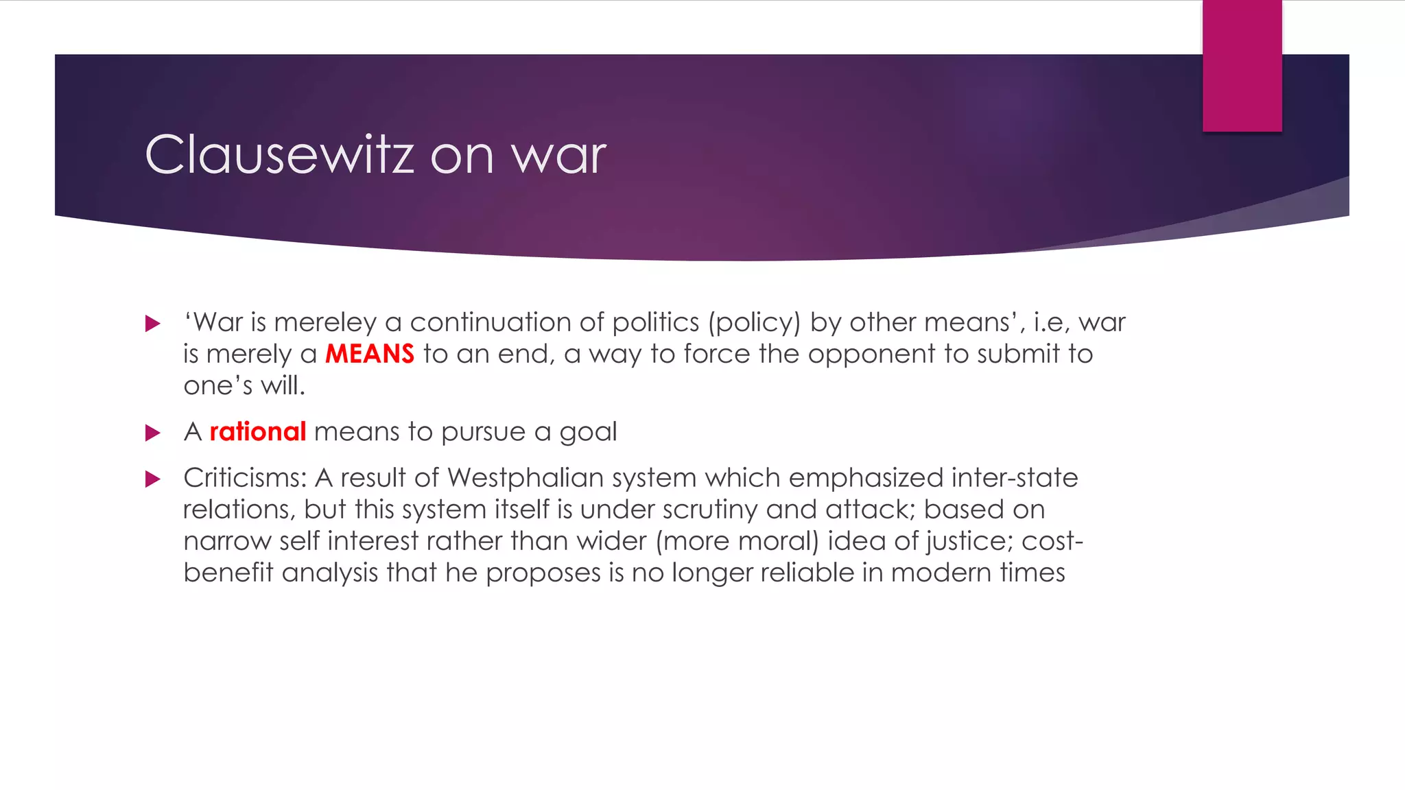 Clausewitz on war
 ‘War is mereley a continuation of politics (policy) by other means’, i.e, war
is merely a MEANS to an end, a way to force the opponent to submit to
one’s will.
 A rational means to pursue a goal
 Criticisms: A result of Westphalian system which emphasized inter-state
relations, but this system itself is under scrutiny and attack; based on
narrow self interest rather than wider (more moral) idea of justice; cost-
benefit analysis that he proposes is no longer reliable in modern times
 