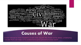Causes of War
Is war natural or man made? Is every war uique? Are there some deep, underlying
causes that can help us to understand (and prevent) future wars?
 