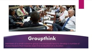 Groupthink
Members of a small cohesive group unconsciously tend to develop a number of
shared illusions that impede objective evaluation of a situation
 