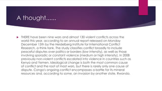 A thought......
 THERE have been nine wars and almost 130 violent conflicts across the
world this year, according to an annual report released on Monday
December 15th by the Heidelberg Institute for International Conflict
Research, a think-tank. The study classifies conflict broadly to include
peaceful disputes over politics or borders (low intensity), as well as those
involving sporadic or constant violence (medium or high intensity). In 2008
previously non-violent conflicts escalated into violence in countries such as
Kenya and Yemen. Ideological change is both the most common cause
of conflict and the root of most wars, but there is rarely only one cause of
dispute. Congo's ongoing conflict encompasses a battle for its mineral
resources and, according to some, an invasion by another state, Rwanda.
 