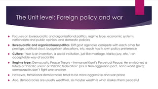 The Unit level: Foreign policy and war
 Focuses on bureaucratic and organizational politics, regime type, economic systems,
nationalism and public opinion, and domestic policies
 Bureaucratic and organizational politics: Diff govt agencies compete with each other for
prestige, political clout, budgetary allocations, etc; each has its own policy preference
 Culture: ‘War is an invention, a social institution, just like marriage, trial by jury, etc.’; an
acceptable way of social life
 Regime type: Democratic Peace Theory – Immanuel Kant’s Perpetual Peace; He envisioned a
future of ‘Pacific union’ or ‘Pacific federation’ (a.k.a Non-aggession pact, not a world govt);
democracies don’t fight one another
 However, tarnsitional democracies tend to be more aggressive and war prone
 Also, democracies are usually wealthier, so maybe wealth is what makes them peaceful
 
