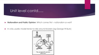 Unit level contd.....
 Nationalism and Public Opinion: Which comes first – nationalism or war?
 In crisis, public model tends to rally around leaders (eg George W Bush)
 