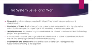 The System Level and War
 Neorealists are the main proponents of this level. They base their assumptions on 3
characteristics:
 Distribution of Power: Rapid change in the power balance can lead to war; debate on the
utility of unipolar/bipolar/multipolar (which is most likely to lead to war/peace?)
 Security dilemma: Rousseau’s Stag-hare parable or the prisoner’s dilemma; lack of trust among
players (the game theory)
 Constructivists: ‘kill or be killed logic of the Hobbesian state of nature has been replaced by
the live and let live logic of the Lockean anarchic society’
 Disarmament and arms control: lack of these can lead to war; 3 categories are:
types/numerical/testing & development
 
