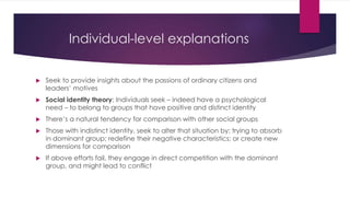 Individual-level explanations
 Seek to provide insights about the passions of ordinary citizens and
leaders’ motives
 Social identity theory: Individuals seek – indeed have a psychological
need – to belong to groups that have positive and distinct identity
 There’s a natural tendency for comparison with other social groups
 Those with indistinct identity, seek to alter that situation by: trying to absorb
in dominant group; redefine their negative characteristics; or create new
dimensions for comparison
 If above efforts fail, they engage in direct competition with the dominant
group, and might lead to conflict
 