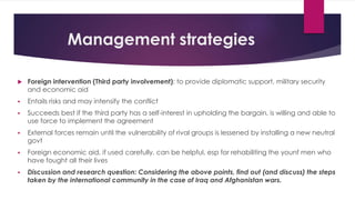 Management strategies
 Foreign intervention (Third party involvement): to provide diplomatic support, military security
and economic aid
 Entails risks and may intensify the conflict
 Succeeds best if the third party has a self-interest in upholding the bargain, is willing and able to
use force to implement the agreement
 External forces remain until the vulnerability of rival groups is lessened by installing a new neutral
govt
 Foreign economic aid, if used carefully, can be helpful, esp for rehabiliting the younf men who
have fought all their lives
 Discussion and research question: Considering the above points, find out (and discuss) the steps
taken by the international community in the case of Iraq and Afghanistan wars.
 