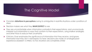 The Cognitive Model
 Considers distortions in perceptions owing to ambiguities in real-life situations under conditions of
stress
 Decision makers see what they WANT/EXPECT to see
 They are uncomfortable when information contradicts their expectations, and unconsciously
interpret such information in ways that conform to their expectations, using shallow analogies
and other tricks to reduce their uncertainty
 Criticism: Over emphasize the significance of information that they receive, and ignore
information that they don’t wish/expect to hear; decisions are made on analogies/past
experience (Saddam vs Hitler); no two situations are completely similar
 