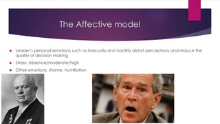 The Affective model
 Leader’s personal emotions such as insecurity and hostility distort perceptions and reduce the
quality of decision making
 Stress: Absence/moderate/high
 Other emotions: shame, humiliation
 