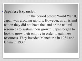  Japanese Expansion
In the period before World War II,
Japan was growing rapidly. However, as an island
nation they did not have the land or the natural
resources to sustain their growth. Japan began to
look to grow their empire in order to gain new
resources. They invaded Manchuria in 1931 and
China in 1937.
 