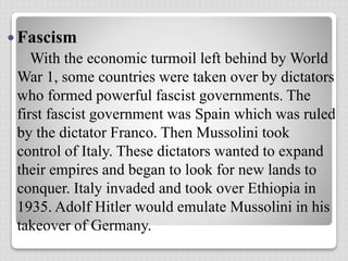  Fascism
With the economic turmoil left behind by World
War 1, some countries were taken over by dictators
who formed powerful fascist governments. The
first fascist government was Spain which was ruled
by the dictator Franco. Then Mussolini took
control of Italy. These dictators wanted to expand
their empires and began to look for new lands to
conquer. Italy invaded and took over Ethiopia in
1935. Adolf Hitler would emulate Mussolini in his
takeover of Germany.
 