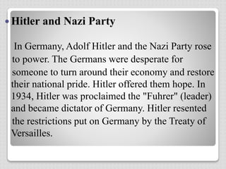  Hitler and Nazi Party
In Germany, Adolf Hitler and the Nazi Party rose
to power. The Germans were desperate for
someone to turn around their economy and restore
their national pride. Hitler offered them hope. In
1934, Hitler was proclaimed the "Fuhrer" (leader)
and became dictator of Germany. Hitler resented
the restrictions put on Germany by the Treaty of
Versailles.
 