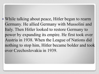  While talking about peace, Hitler began to rearm
Germany. He allied Germany with Mussolini and
Italy. Then Hitler looked to restore Germany to
power by expanding its empire. He first took over
Austria in 1938. When the League of Nations did
nothing to stop him, Hitler became bolder and took
over Czechoslovakia in 1939.
 