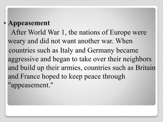  Appeasement
After World War 1, the nations of Europe were
weary and did not want another war. When
countries such as Italy and Germany became
aggressive and began to take over their neighbors
and build up their armies, countries such as Britain
and France hoped to keep peace through
"appeasement."
 