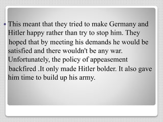  This meant that they tried to make Germany and
Hitler happy rather than try to stop him. They
hoped that by meeting his demands he would be
satisfied and there wouldn't be any war.
Unfortunately, the policy of appeasement
backfired .It only made Hitler bolder. It also gave
him time to build up his army.
 