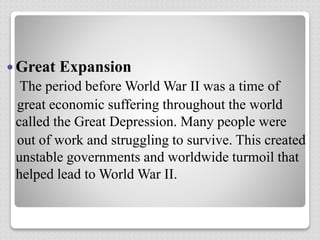  Great Expansion
The period before World War II was a time of
great economic suffering throughout the world
called the Great Depression. Many people were
out of work and struggling to survive. This created
unstable governments and worldwide turmoil that
helped lead to World War II.
 