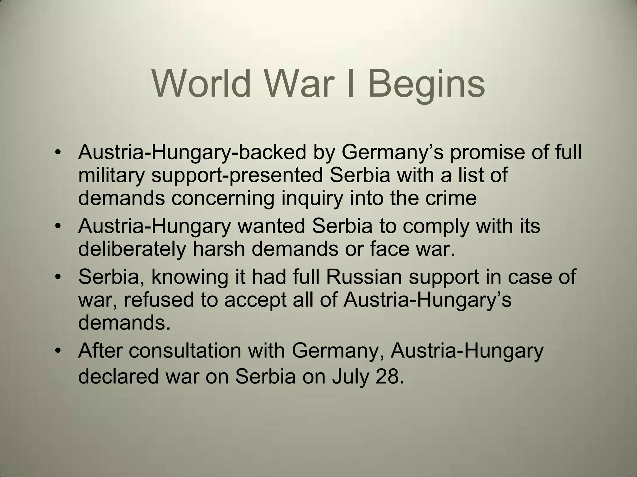 World War I Begins
• Austria-Hungary-backed by Germany’s promise of full
  military support-presented Serbia with a list of
  demands concerning inquiry into the crime
• Austria-Hungary wanted Serbia to comply with its
  deliberately harsh demands or face war.
• Serbia, knowing it had full Russian support in case of
  war, refused to accept all of Austria-Hungary’s
  demands.
• After consultation with Germany, Austria-Hungary
  declared war on Serbia on July 28.
 