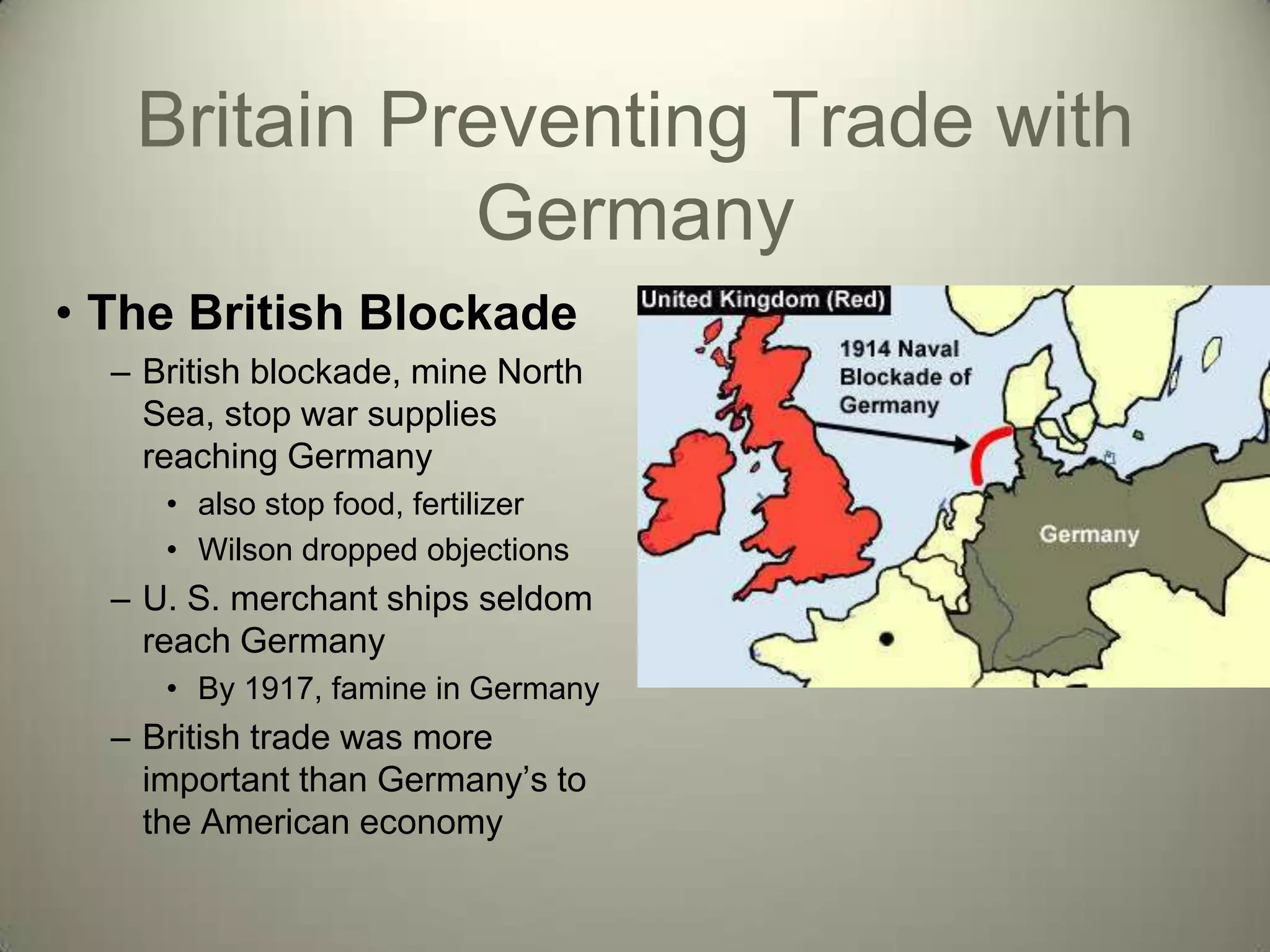 Britain Preventing Trade with
             Germany
• The British Blockade
  – British blockade, mine North
    Sea, stop war supplies
    reaching Germany
     • also stop food, fertilizer
     • Wilson dropped objections
  – U. S. merchant ships seldom
    reach Germany
     • By 1917, famine in Germany
  – British trade was more
    important than Germany’s to
    the American economy
 