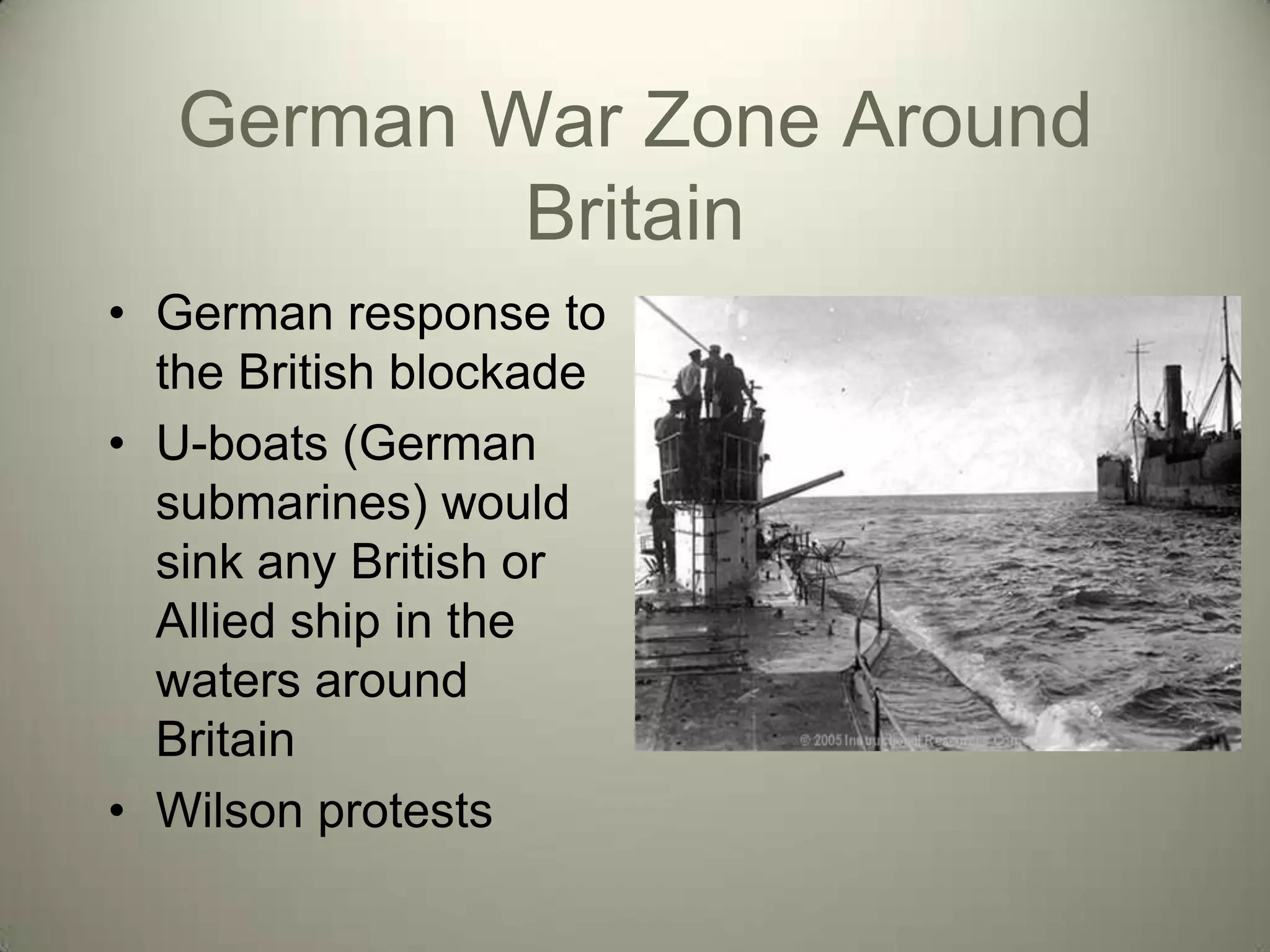 German War Zone Around
           Britain
• German response to
  the British blockade
• U-boats (German
  submarines) would
  sink any British or
  Allied ship in the
  waters around
  Britain
• Wilson protests
 