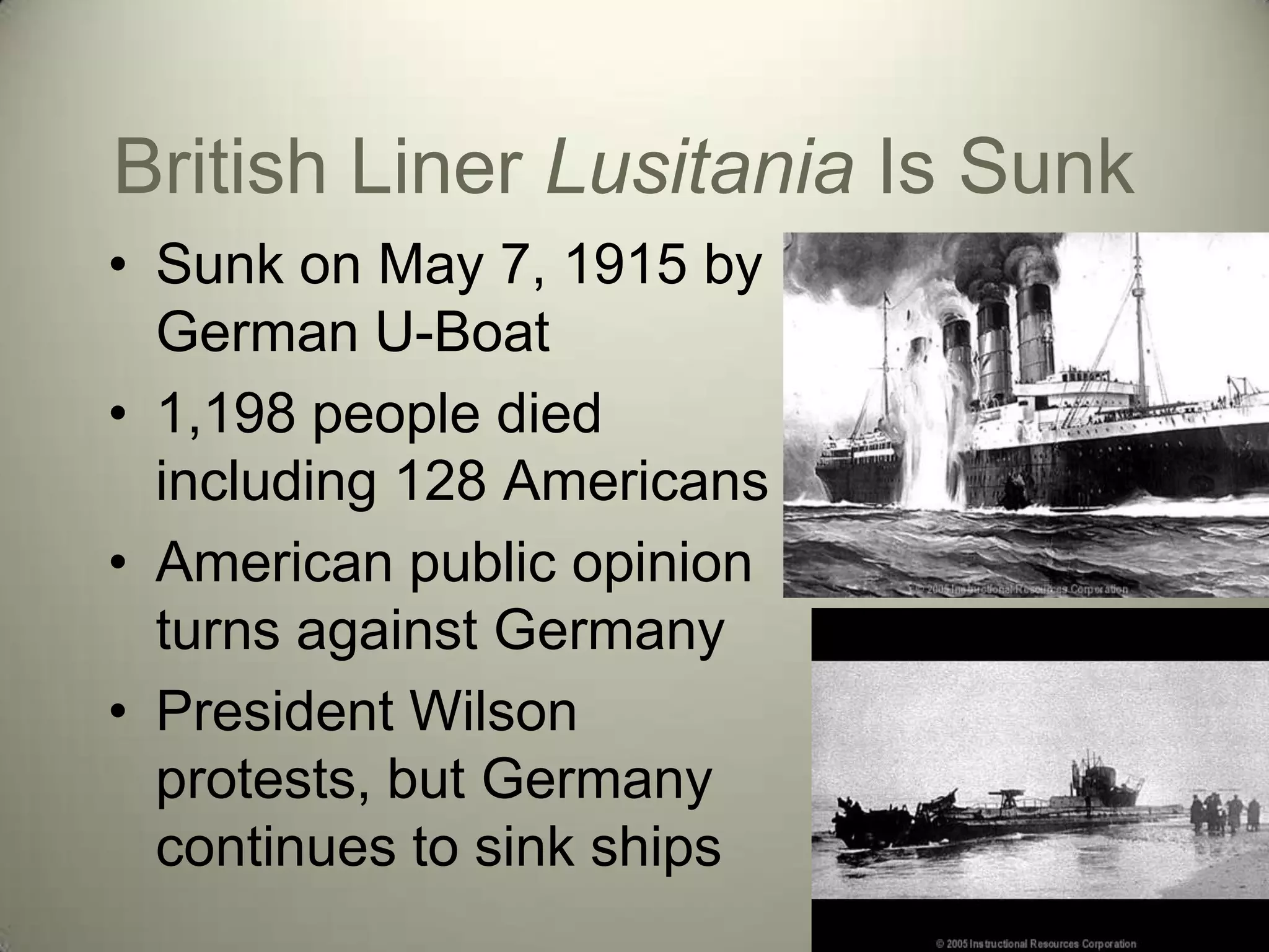 British Liner Lusitania Is Sunk
• Sunk on May 7, 1915 by
  German U-Boat
• 1,198 people died
  including 128 Americans
• American public opinion
  turns against Germany
• President Wilson
  protests, but Germany
  continues to sink ships
 