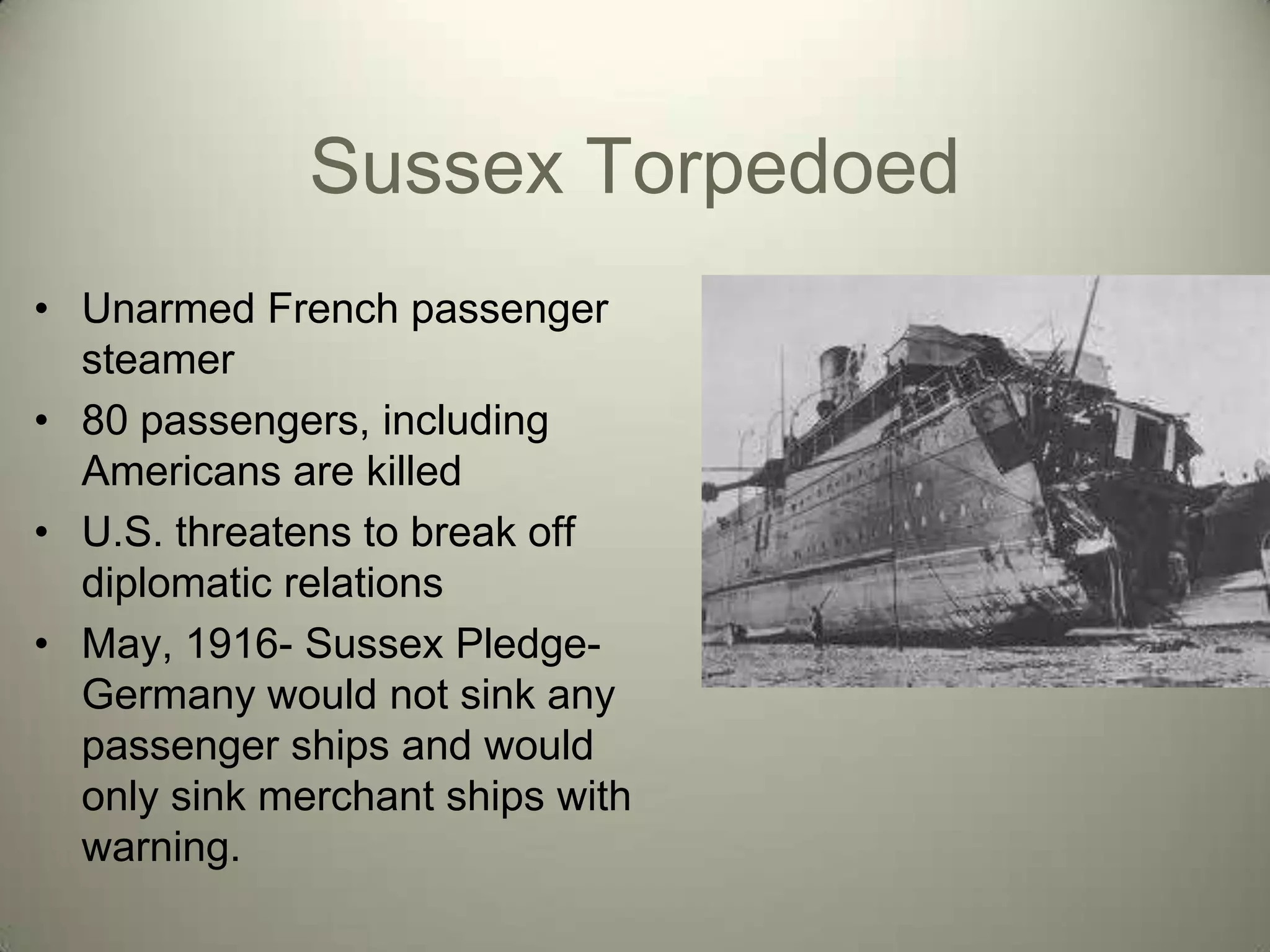 Sussex Torpedoed
• Unarmed French passenger
  steamer
• 80 passengers, including
  Americans are killed
• U.S. threatens to break off
  diplomatic relations
• May, 1916- Sussex Pledge-
  Germany would not sink any
  passenger ships and would
  only sink merchant ships with
  warning.
 