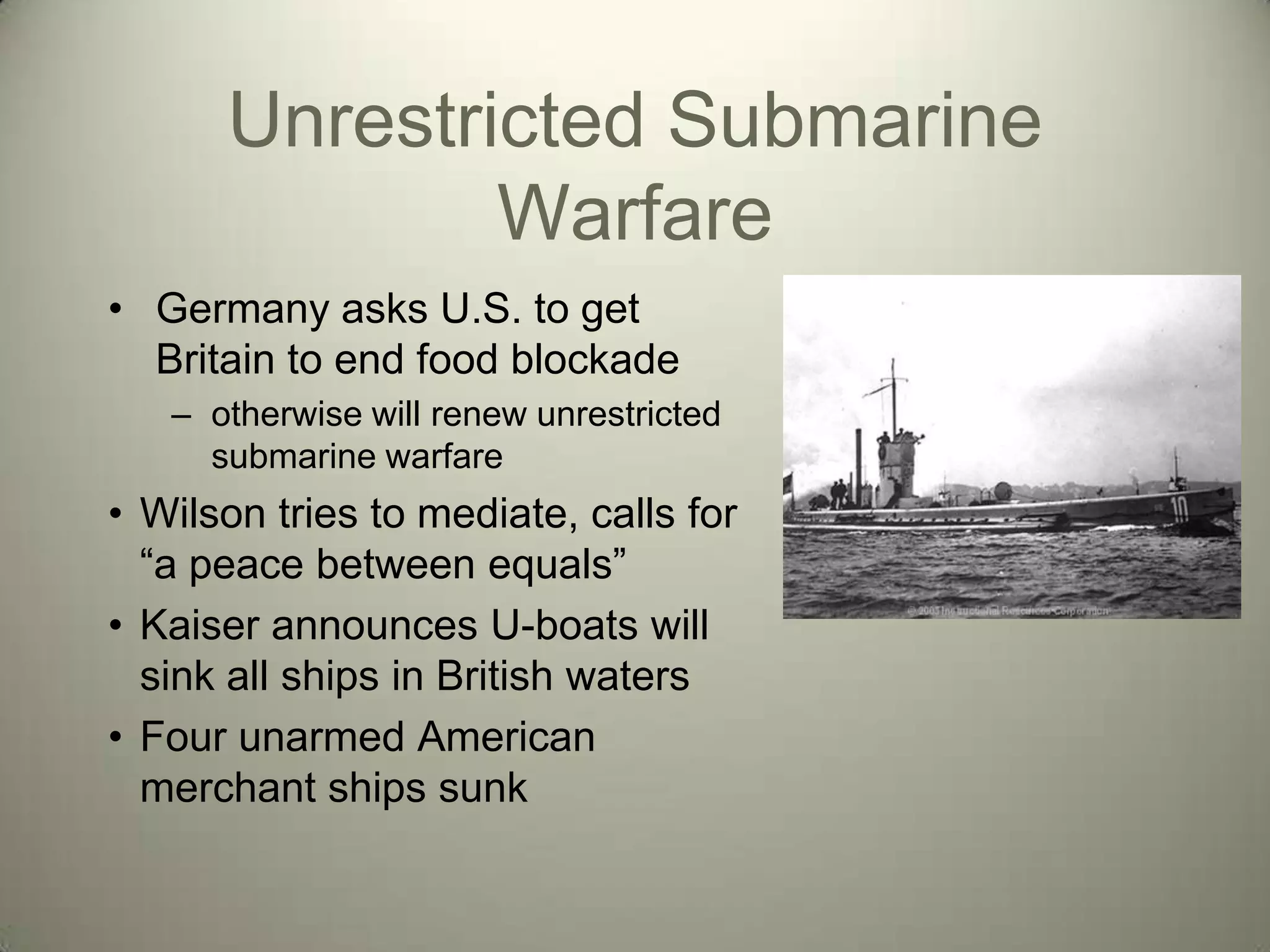Unrestricted Submarine
              Warfare
• Germany asks U.S. to get
  Britain to end food blockade
   – otherwise will renew unrestricted
     submarine warfare
• Wilson tries to mediate, calls for
  ―a peace between equals‖
• Kaiser announces U-boats will
  sink all ships in British waters
• Four unarmed American
  merchant ships sunk
 