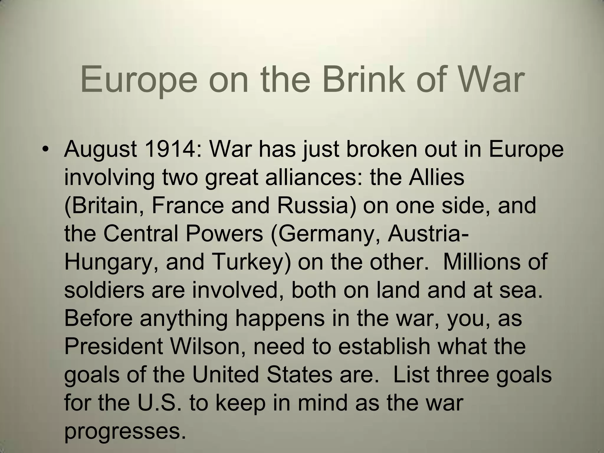 Europe on the Brink of War
• August 1914: War has just broken out in Europe
  involving two great alliances: the Allies
  (Britain, France and Russia) on one side, and
  the Central Powers (Germany, Austria-
  Hungary, and Turkey) on the other. Millions of
  soldiers are involved, both on land and at sea.
  Before anything happens in the war, you, as
  President Wilson, need to establish what the
  goals of the United States are. List three goals
  for the U.S. to keep in mind as the war
  progresses.
 