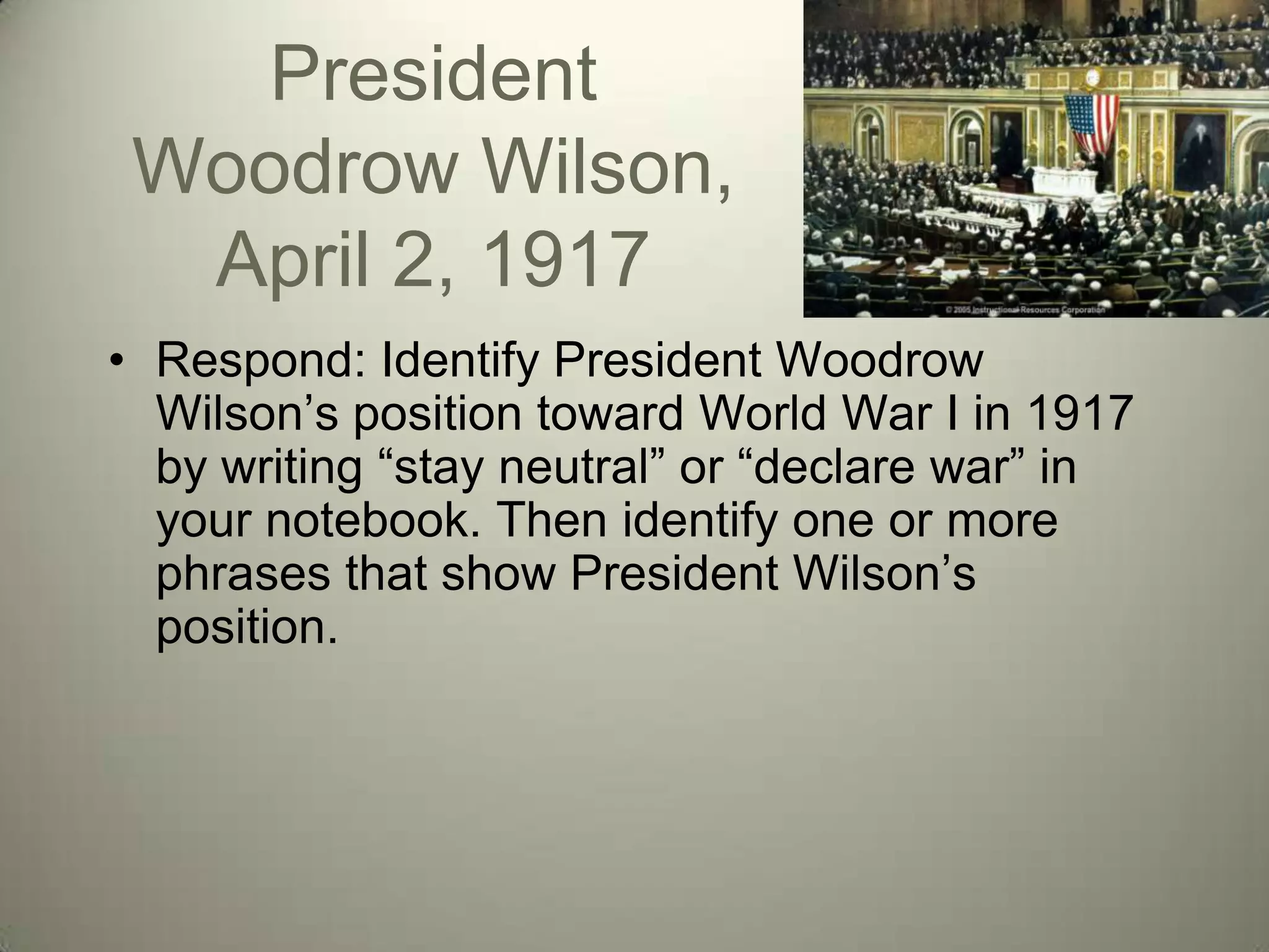 President
 Woodrow Wilson,
  April 2, 1917
• Respond: Identify President Woodrow
  Wilson’s position toward World War I in 1917
  by writing ―stay neutral‖ or ―declare war‖ in
  your notebook. Then identify one or more
  phrases that show President Wilson’s
  position.
 