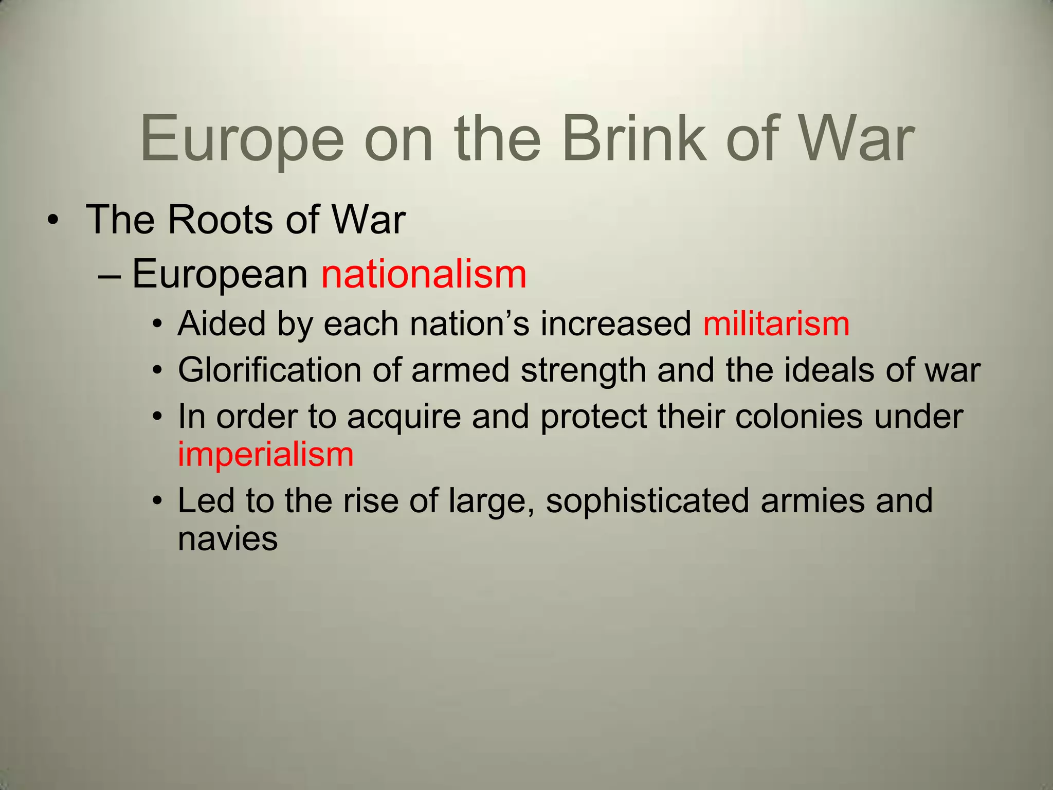 Europe on the Brink of War
• The Roots of War
   – European nationalism
     • Aided by each nation’s increased militarism
     • Glorification of armed strength and the ideals of war
     • In order to acquire and protect their colonies under
       imperialism
     • Led to the rise of large, sophisticated armies and
       navies
 
