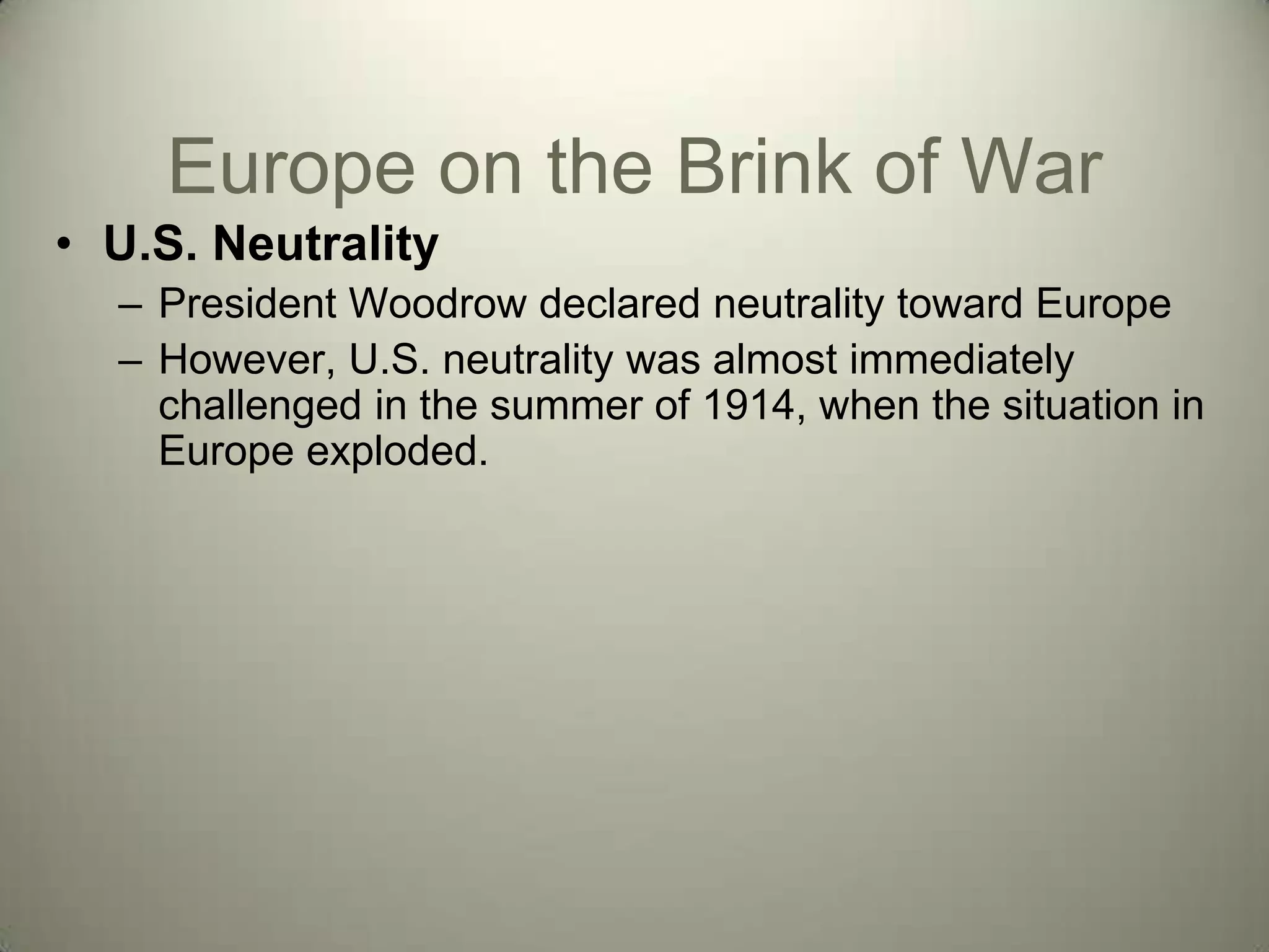 Europe on the Brink of War
• U.S. Neutrality
  – President Woodrow declared neutrality toward Europe
  – However, U.S. neutrality was almost immediately
    challenged in the summer of 1914, when the situation in
    Europe exploded.
 