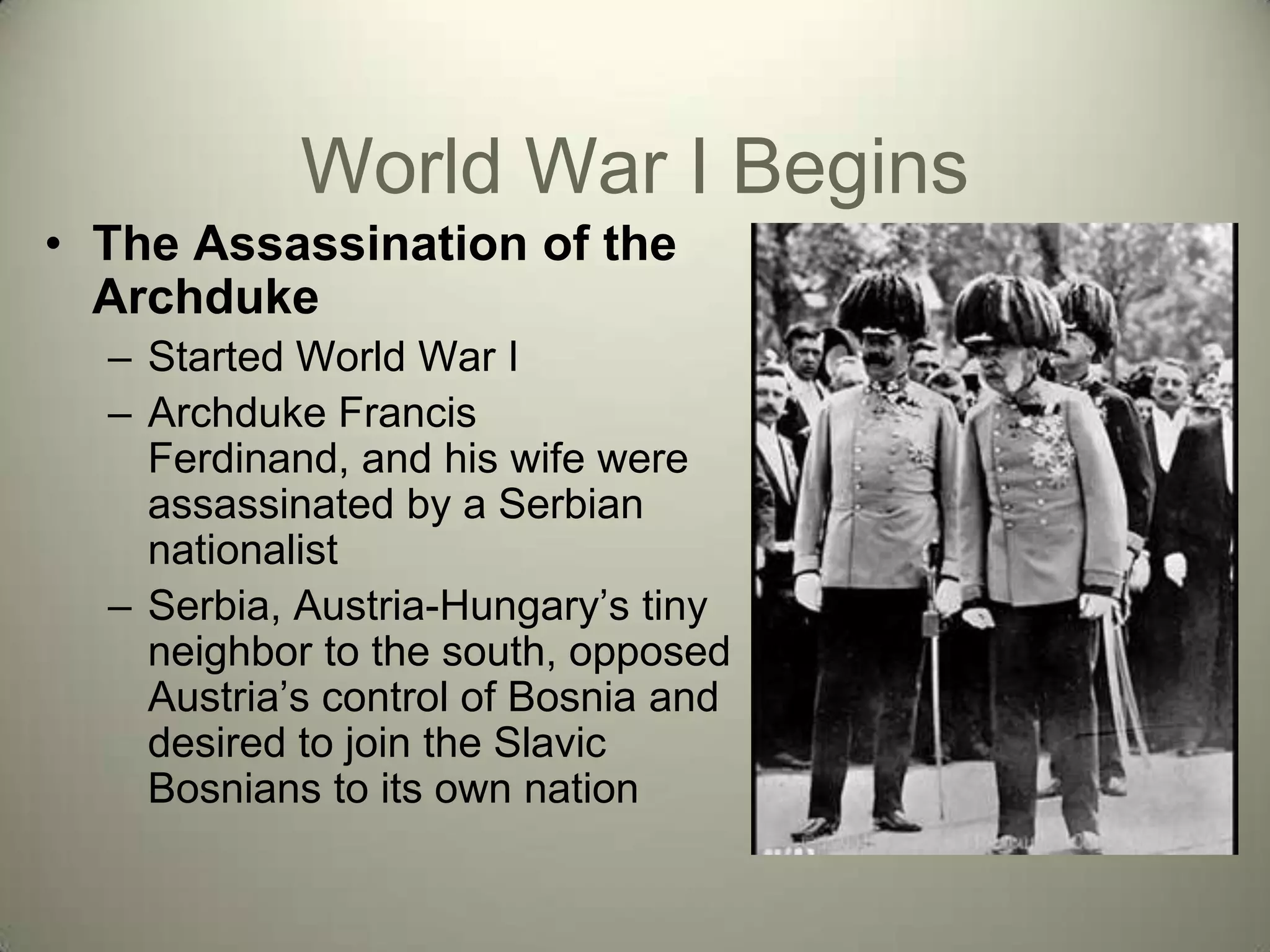 World War I Begins
• The Assassination of the
  Archduke
  – Started World War I
  – Archduke Francis
    Ferdinand, and his wife were
    assassinated by a Serbian
    nationalist
  – Serbia, Austria-Hungary’s tiny
    neighbor to the south, opposed
    Austria’s control of Bosnia and
    desired to join the Slavic
    Bosnians to its own nation
 