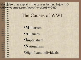 is a video that explains the causes better. Enjoy it 
//www.youtube.com/watch?v=cXa0BykC4j0


                 The Causes of WW1

                   •Militarism
                   •Alliances
                   •Imperialism
                   •Nationalism
                   •Significant individuals
 