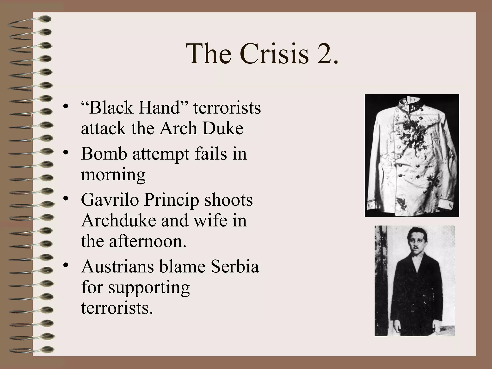 The Crisis 2. “ Black Hand” terrorists attack the Arch Duke Bomb attempt fails in morning Gavrilo Princip shoots Archduke and wife in the afternoon. Austrians blame Serbia for supporting terrorists. 