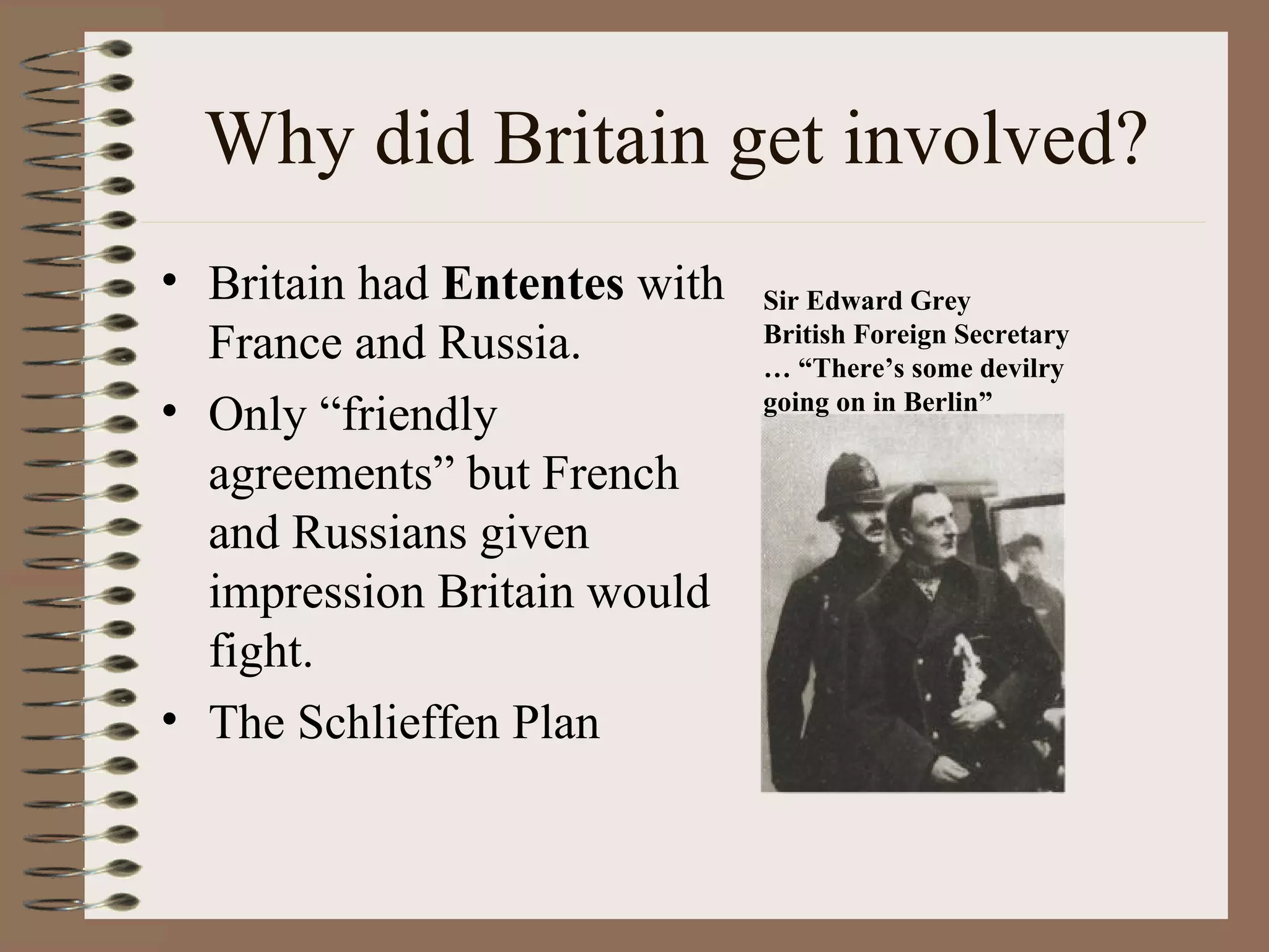 Why did Britain get involved? Britain had  Ententes  with France and Russia. Only “friendly agreements” but French and Russians given impression Britain would fight. The Schlieffen Plan Sir Edward Grey British Foreign Secretary  … “There’s some devilry going on in Berlin” 