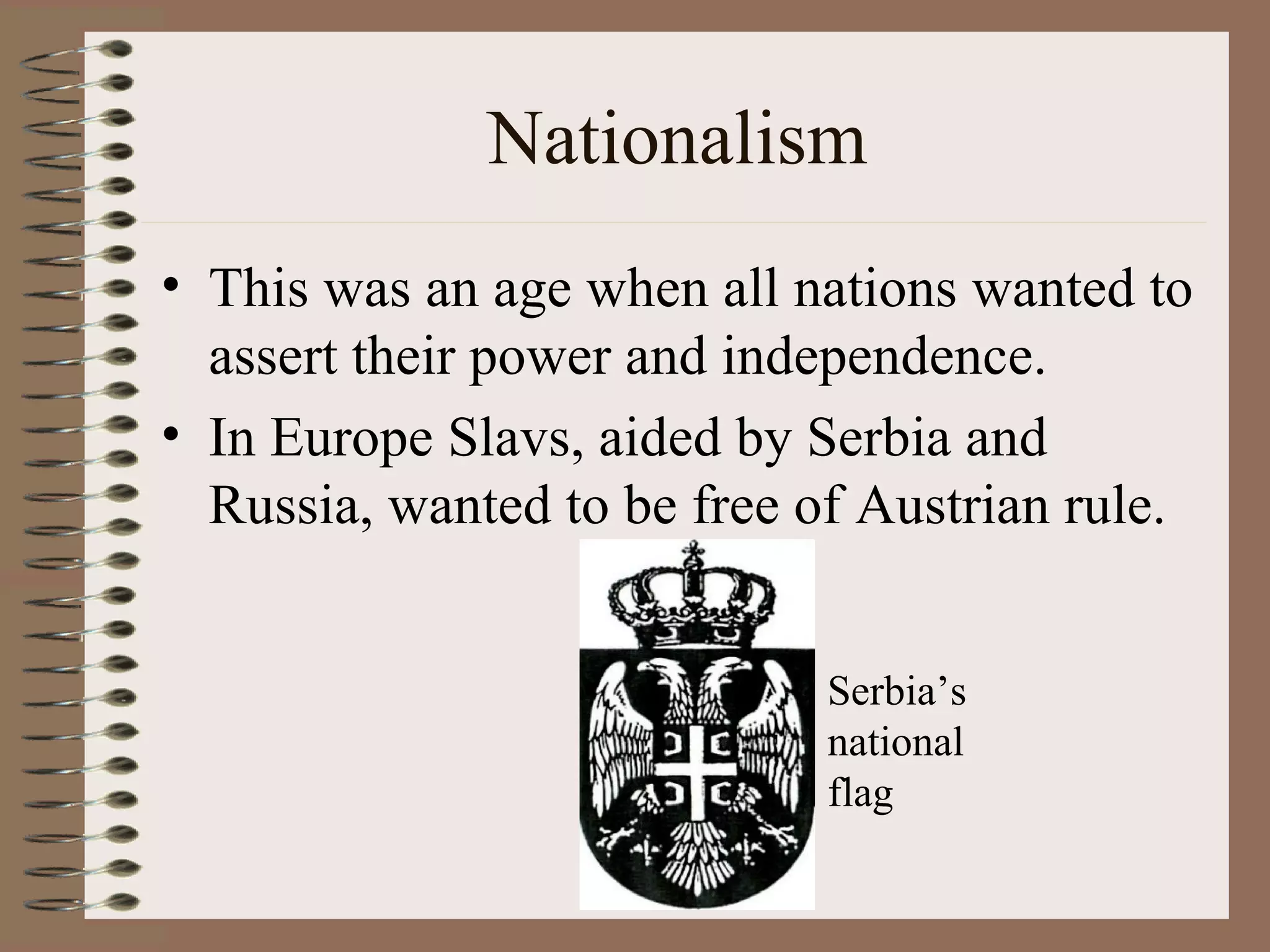 Nationalism This was an age when all nations wanted to assert their power and independence. In Europe Slavs, aided by Serbia and Russia, wanted to be free of Austrian rule. Serbia’s national flag 