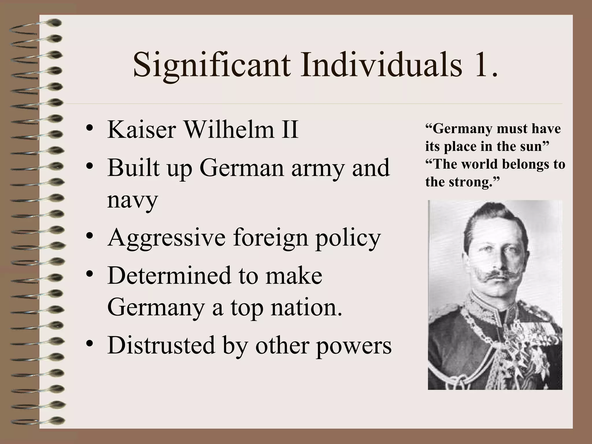 Significant Individuals 1. Kaiser Wilhelm II  Built up German army and navy Aggressive foreign policy Determined to make Germany a top nation. Distrusted by other powers “ Germany must have its place in the sun” “ The world belongs to the strong.” 