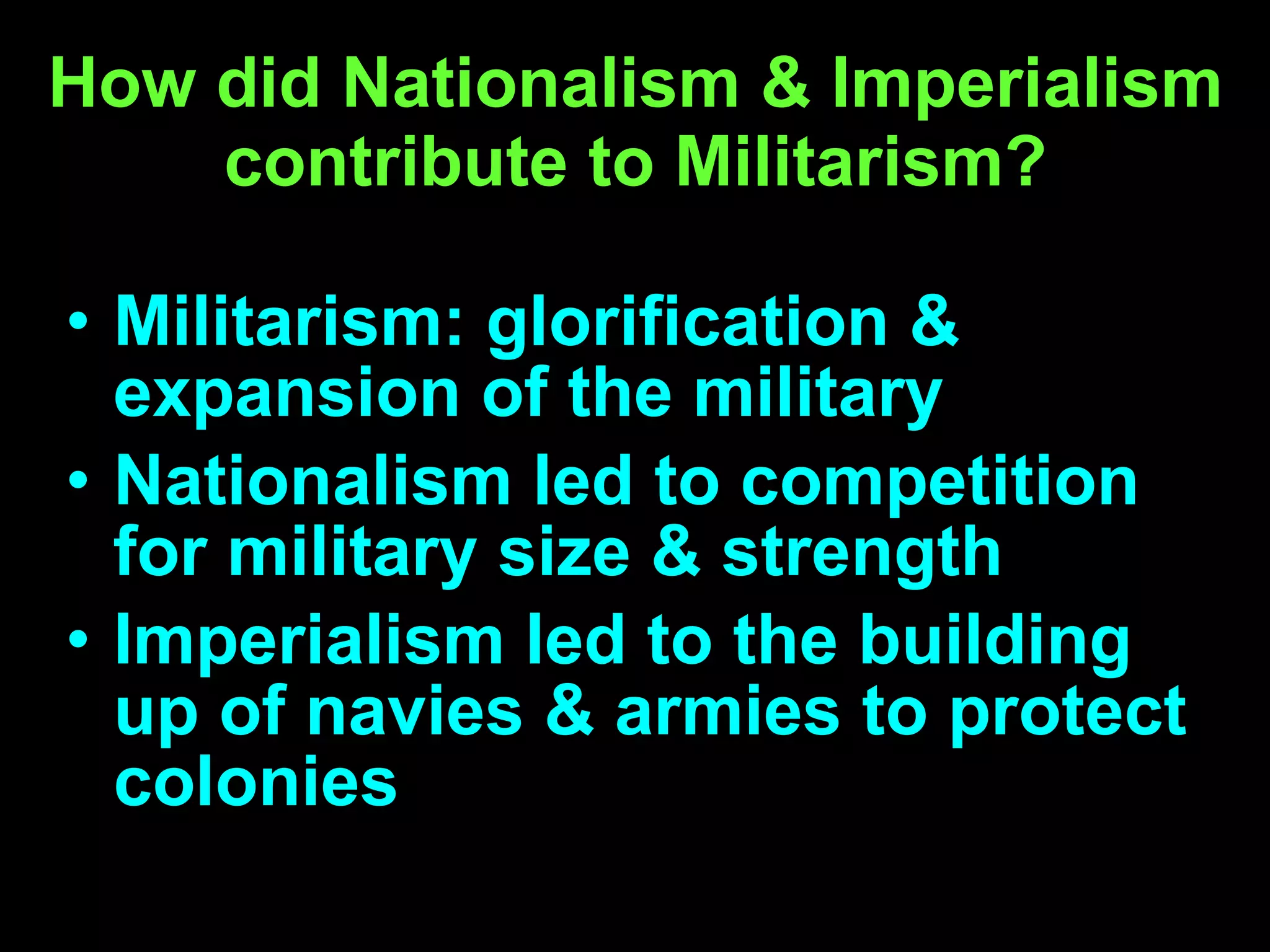 How did Nationalism & Imperialism contribute to Militarism? Militarism: glorification & expansion of the military Nationalism led to competition for military size & strength  Imperialism led to the building up of navies & armies to protect colonies 